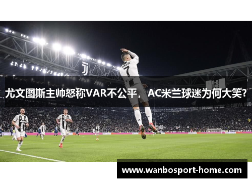 尤文图斯主帅怒称VAR不公平，AC米兰球迷为何大笑？